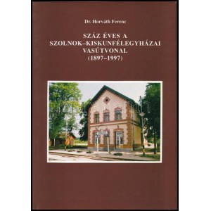 Horváth Ferenc: Száz éves a Szolnok - Kiskunfélegyházai vasútvonal. (1897-1997.) A szerző, dr...