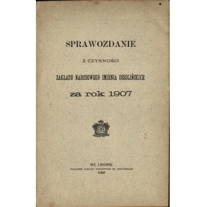 [Ossolineum] Sprawozdanie z czynności Zakładu Narodowego Imienia Ossolińskich za rok 1907. Lwów 1908. Nakładem Zakł. Nar. Im. Ossolińskich